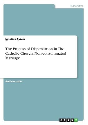 The Process of Dispensation in The Catholic Church. Non-consummated Marriage by Ayivor, Ignatius