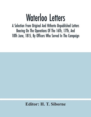 Waterloo Letters: A Selection From Original And Hitherto Unpublished Letters Bearing On The Operations Of The 16Th, 17Th, And 18Th June, by T. Siborne, H.