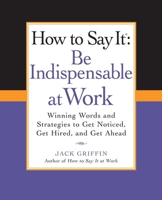 How to Say It: Be Indispensable at Work: Winning Words and Strategies to Get Noticed, Get Hired, andGet Ahead by Griffin, Jack
