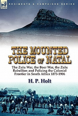 The Mounted Police of Natal: the Zulu War, the Boer War, the Zulu Rebellion and Policing the Colonial Frontier in South Africa 1873-1906 by Holt, H. P.