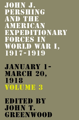 John J. Pershing and the American Expeditionary Forces in World War I, 1917-1919: January 1-March 20, 1918 Volume 3 by Greenwood, John T.