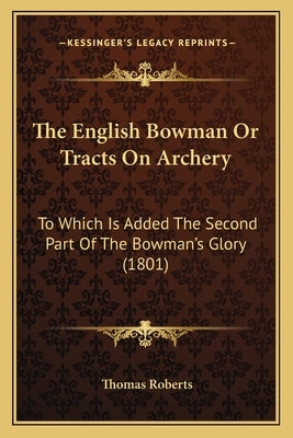 The English Bowman Or Tracts On Archery: To Which Is Added The Second Part Of The Bowman's Glory (1801) by Roberts, Thomas