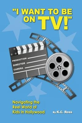 I Want to be On TV! Navigating the Reel World of Kids in Hollywood by Ross, Kc
