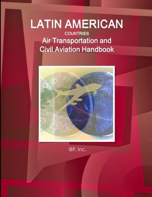 Latin American Countries Air Transportation and Civil Aviation Handbook Volume 1 Strategic Information, Regulations and Developments by Ibp, Inc