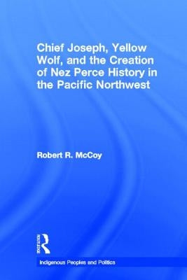 Chief Joseph, Yellow Wolf and the Creation of Nez Perce History in the Pacific Northwest by McCoy, Robert Ross