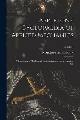 Appletons' Cyclopaedia of Applied Mechanics: A Dictionary of Mechanical Engineering and the Mechanical Arts; Volume 1 by D Appleton and Company