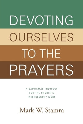 Devoting Ourselves to the Prayers: A Baptismal Theology for the Church's Intercessory Work by Stamm, Mark W.