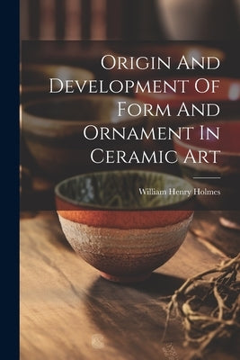Origin And Development Of Form And Ornament In Ceramic Art by Holmes, William Henry