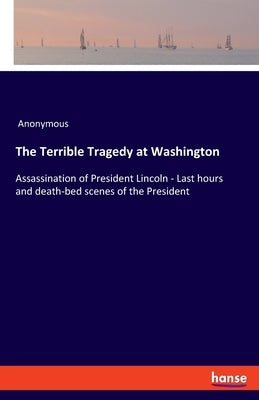 The Terrible Tragedy at Washington: Assassination of President Lincoln - Last hours and death-bed scenes of the President by Anonymous