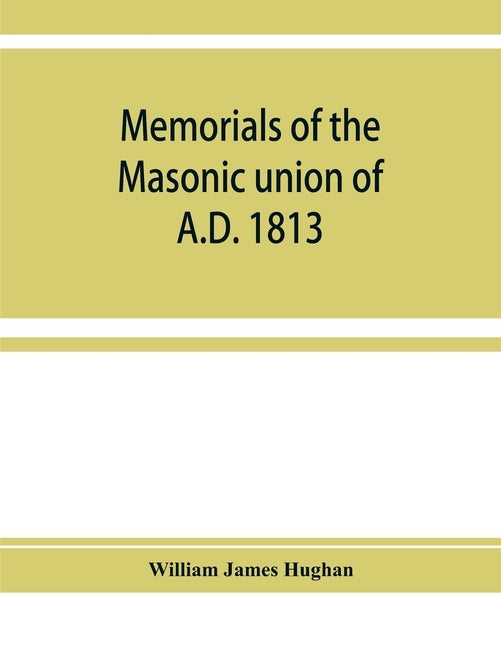 Memorials of the masonic union of A.D. 1813, consisting of an introduction on freemasonry in England; the articles of union; constitutions of the Unit by James Hughan, William