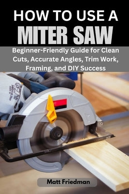 How to Use a Miter Saw: Beginner-Friendly Guide for Clean Cuts, Accurate Angles, Trim Work, Framing, and DIY Success by Friedman, Matt