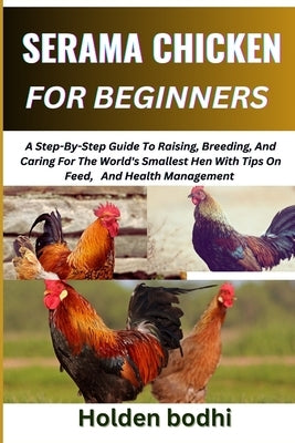Serama Chicken Farming for Beginner: A Step-By-Step Guide To Raising, Breeding, And Caring For The World's Smallest Hen With Tips On Feed, And Health by Bodhi, Holden