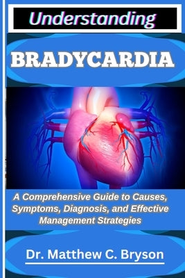 Understanding Bradycardia: A Comprehensive Guide to Causes, Symptoms, Diagnosis, and Effective Management Strategies by C. Bryson, Matthew