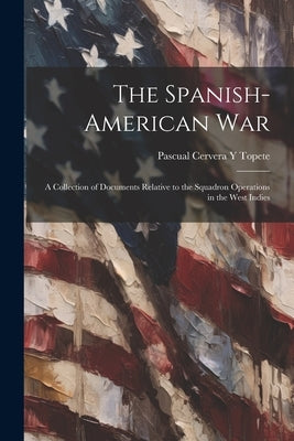 The Spanish-American War: A Collection of Documents Relative to the Squadron Operations in the West Indies by Topete, Pascual Cervera y.