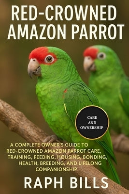 Red Crowned Amazon Parrot: A Complete Owner's Guide To Red-Crowned Amazon Parrot Care, Training, Feeding, Housing, Bonding, Health, Breeding, And Life by Bills, Raph