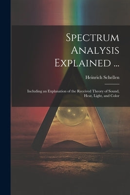 Spectrum Analysis Explained ...: Including an Explanation of the Received Theory of Sound, Heat, Light, and Color by Schellen, Heinrich