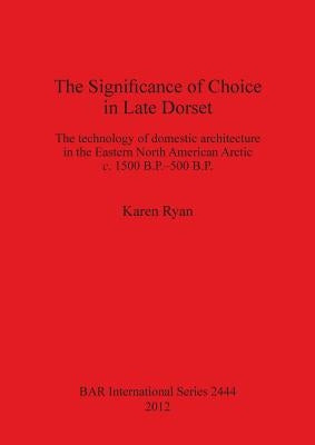 The Significance of Choice in Late Dorset: The technology of domestic architecture in the Eastern North American Arctic c. 1500 B.P.-500 B.P. by Ryan, Karen
