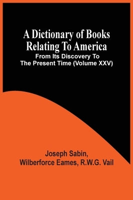 A Dictionary Of Books Relating To America, From Its Discovery To The Present Time (Volume Xxv) by Sabin, Joseph