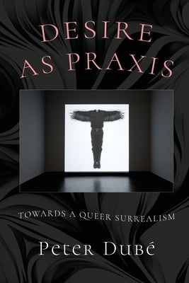 Desire as Praxis: Towards a Queer Surrealism by Dubé, Peter