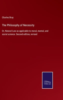 The Philosophy of Necessity: Or, Natural Law as applicable to moral, mental, and social science. Second edition, revised by Bray, Charles