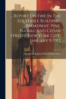 ... Report On Fire In The Equitable Building, Broadway, Pine, Nassau And Cedar Streets, New York City, January 9, 1912 by New York Board of Fire Underwriters