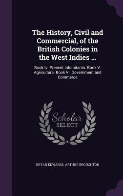 The History, Civil and Commercial, of the British Colonies in the West Indies ...: Book Iv. Present Inhabitants. Book V. Agriculture. Book Vi. Governm by Edwards, Bryan