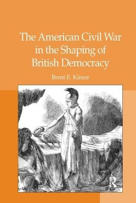 The American Civil War in the Shaping of British Democracy by Kinser, Brent E.