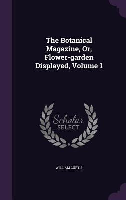 The Botanical Magazine, Or, Flower-Garden Displayed, Volume 1 by Curtis, William