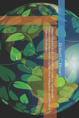 Green Finance Tools: A Practical Guide to Sustainable Investment Instruments, Climate Risk Mitigation, and Blended Finance Strategies by Brears, Robert C.