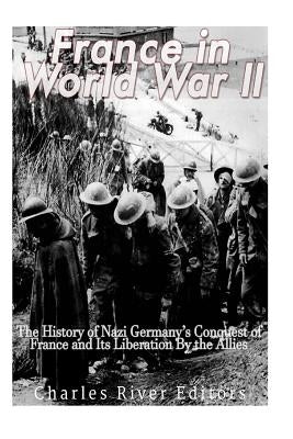 France in World War II: The History of Nazi Germany's Conquest of France and Its Liberation By the Allies by Charles River