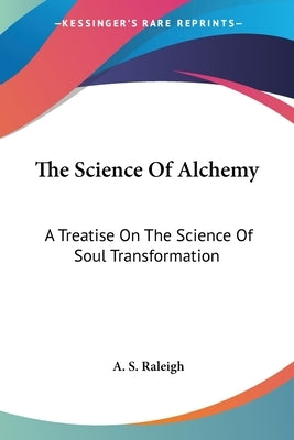 The Science Of Alchemy: A Treatise On The Science Of Soul Transformation by Raleigh, A. S.