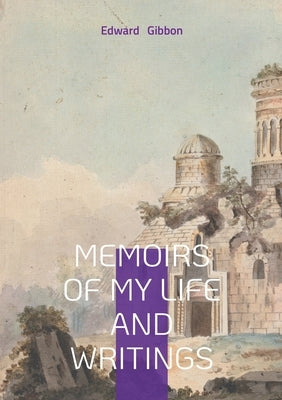 Memoirs of My Life and Writings: Edward Gibbons Intellectual Journey and the Making of The Decline and Fall by Gibbon, Edward