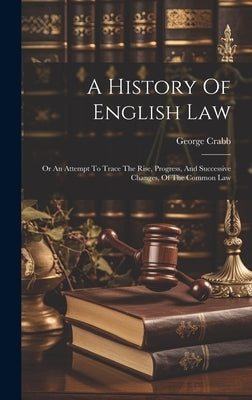 A History Of English Law: Or An Attempt To Trace The Rise, Progress, And Successive Changes, Of The Common Law by Crabb, George