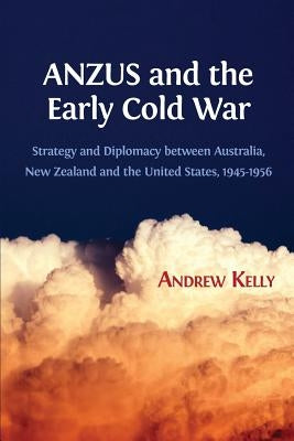 ANZUS and the Early Cold War: Strategy and Diplomacy between Australia, New Zealand and the United States, 1945-1956 by Kelly, Andrew