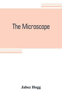 The microscope: its history, construction, and application, being a familiar introduction to the use of the instrument and the study of microscopial s by Hogg, Jabez