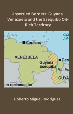 Unsettled Borders: Guyana-Venezuela and the Esequibo Oil-Rich Territory by Rodriguez, Roberto Miguel