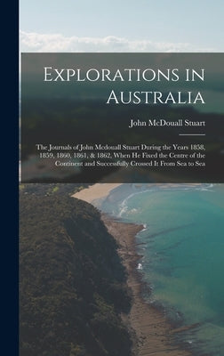 Explorations in Australia: The Journals of John Mcdouall Stuart During the Years 1858, 1859, 1860, 1861, & 1862, When He Fixed the Centre of the by Stuart, John McDouall