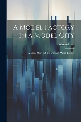 A Model Factory in a Model City: A Social Study [Of the Waltham Watch Factory by Swinton, John