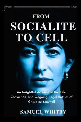 From Socialite to Cell: An Insightful Account of the Life, Conviction, and Ongoing Legal Battles of Ghislaine Maxwell by Whitby, Samuel