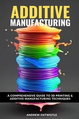 Industrial Additive Manufacturing And 3D Printing: The comprehensive introduction to the technoques and technology behind the exciting world of Additi by Entwistle Bsc, Andrew