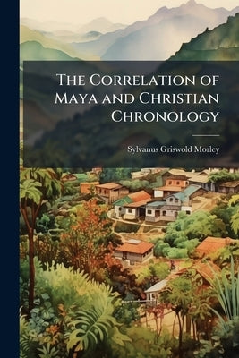 The Correlation of Maya and Christian Chronology by Morley, Sylvanus Griswold