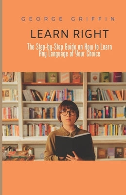 Learn Right: The Step-by-Step Guide on How to Learn Any Language of Your Choice by Griffin, George