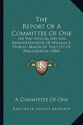 The Report Of A Committee Of One: On The Official Life And Administrations Of William S. Stokley, Mayor Of The City Of Philadelphia (1880) by A. Committee of One
