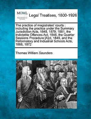 The practice of magistrates' courts: including the practice under the Summary Jurisdiction Acts, 1848, 1879, 1881, the Indictable Offences Act, 1848, by Saunders, Thomas William