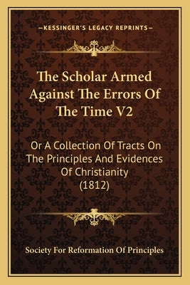 The Scholar Armed Against The Errors Of The Time V2: Or A Collection Of Tracts On The Principles And Evidences Of Christianity (1812) by Society for Reformation of Principles