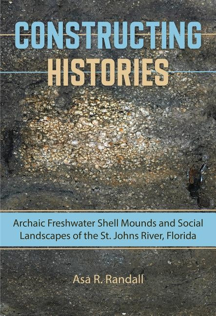 Constructing Histories: Archaic Freshwater Shell Mounds and Social Landscapes of the St. Johns River, Florida by Randall, Asa R.