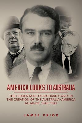 America Looks to Australia: The Hidden Role of Richard Casey in the Creation of the Australia-America Alliance, 1940-1942 by Prior, James
