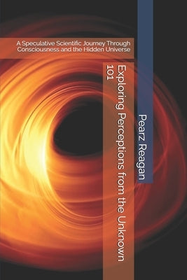Exploring Perceptions from the Unknown 101: A Speculative Scientific Journey Through Consciousness and the Hidden Universe by Reagan, Pearz