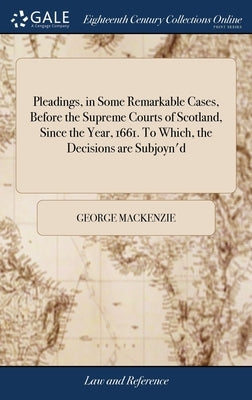 Pleadings, in Some Remarkable Cases, Before the Supreme Courts of Scotland, Since the Year, 1661. To Which, the Decisions are Subjoyn'd by MacKenzie, George