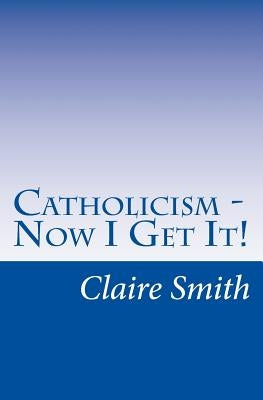Catholicism - Now I Get It! by Smith, Claire